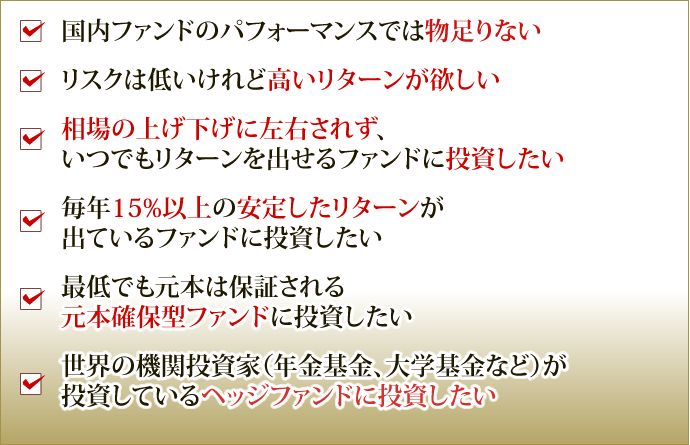 国内ファンドのパフォーマンスでは物足りない リスクは低いけれど高いリターンが欲しい 相場の上げ下げに左右されず、いつでもリターンを出せるファンドに投資したい 毎年15%以上の安定したリターンが
出ているファンドに投資したい 最低でも元本は保証される元本確保型ファンドに投資したい 世界の機関投資家（年金基金、大学基金など）が投資しているヘッジファンドに投資したい